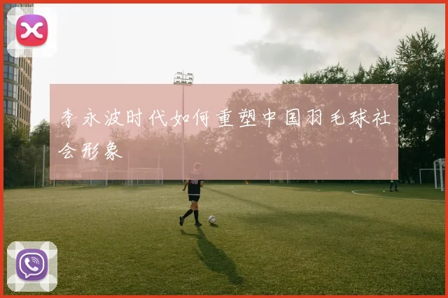 李永波时代如何重塑中国羽毛球社会形象