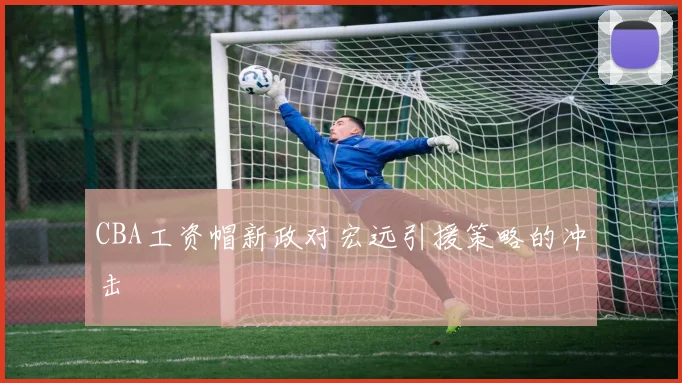 CBA工资帽新政对宏远引援策略的冲击