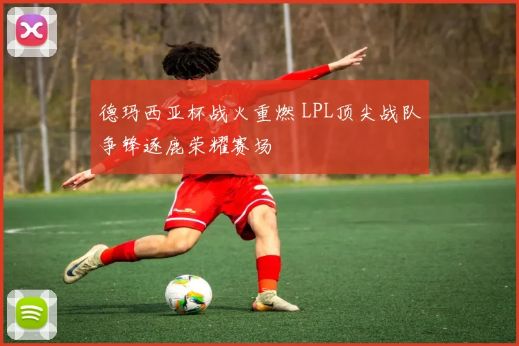 德玛西亚杯战火重燃 LPL顶尖战队争锋逐鹿荣耀赛场