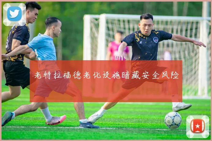 老特拉福德老化设施暗藏安全风险
