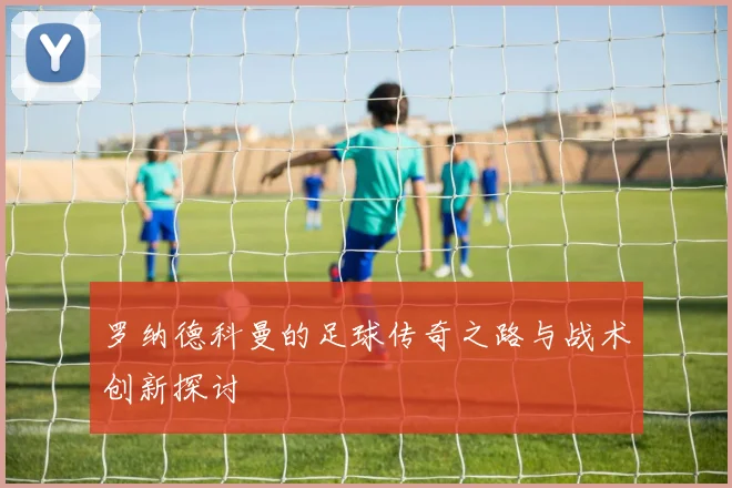 罗纳德科曼的足球传奇之路与战术创新探讨