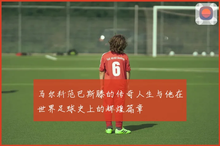 马尔科范巴斯滕的传奇人生与他在世界足球史上的辉煌篇章