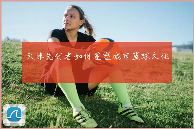 天津先行者如何重塑城市篮球文化