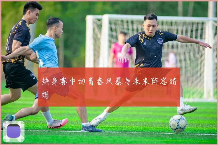 热身赛中的青春风暴与未来阵容猜想