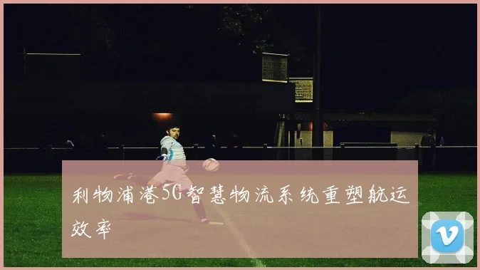 利物浦港5G智慧物流系统重塑航运效率