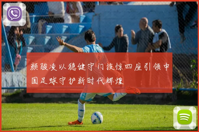颜骏凌以稳健守门技惊四座引领中国足球守护新时代辉煌