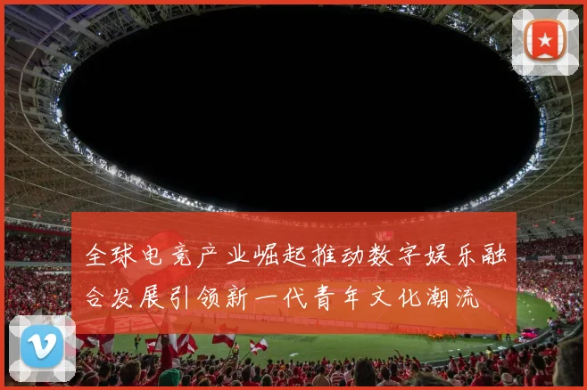 全球电竞产业崛起推动数字娱乐融合发展引领新一代青年文化潮流
