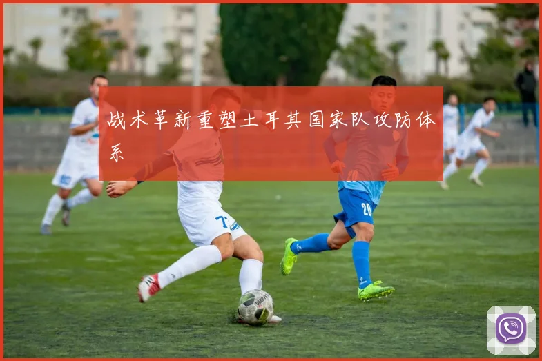战术革新重塑土耳其国家队攻防体系