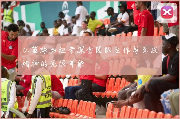 以篮球为纽带探索团队合作与竞技精神的无限可能