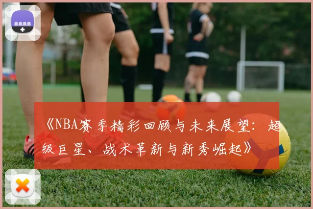《NBA赛季精彩回顾与未来展望：超级巨星、战术革新与新秀崛起》