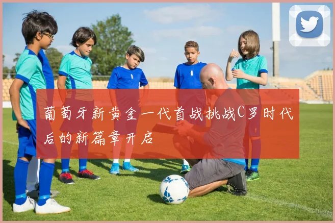 葡萄牙新黄金一代首战挑战C罗时代后的新篇章开启