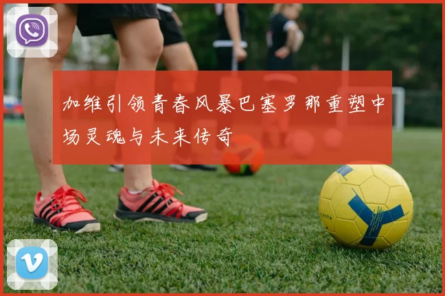 加维引领青春风暴巴塞罗那重塑中场灵魂与未来传奇